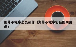 泸州国外小程序怎么制作（海外小程序能在国内用吗）