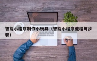 泸州智能小程序制作小玩具（智能小程序流程与步骤）