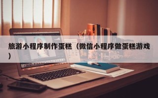 泸州旅游小程序制作蛋糕（微信小程序做蛋糕游戏）